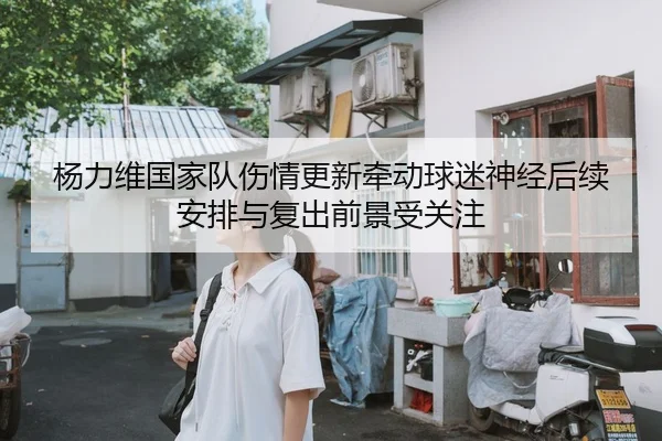 杨力维国家队伤情更新牵动球迷神经后续安排与复出前景受关注（maiqiuzhan）